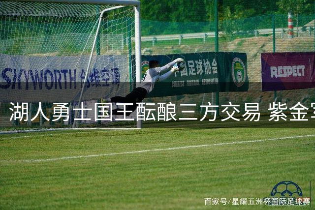 湖人勇士国王酝酿三方交易 紫金军团或获两大后场强援